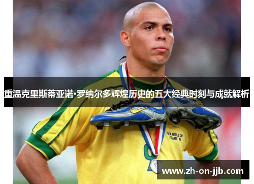 重温克里斯蒂亚诺·罗纳尔多辉煌历史的五大经典时刻与成就解析 重温克里斯蒂亚诺·罗纳尔多辉煌历史的五大经典时刻与成就解析