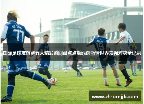 国际足球友谊赛五大精彩瞬间盘点点燃绿茵激情世界豪强对决全记录 国际足球友谊赛五大精彩瞬间盘点点燃绿茵激情世界豪强对决全记录