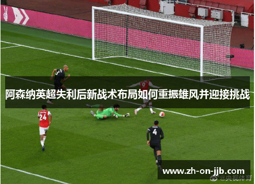 阿森纳英超失利后新战术布局如何重振雄风并迎接挑战