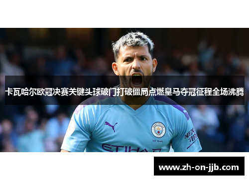 卡瓦哈尔欧冠决赛关键头球破门打破僵局点燃皇马夺冠征程全场沸腾