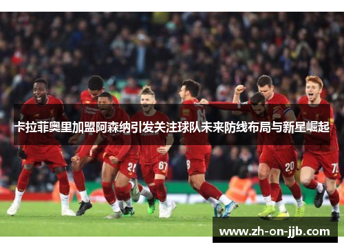 卡拉菲奥里加盟阿森纳引发关注球队未来防线布局与新星崛起