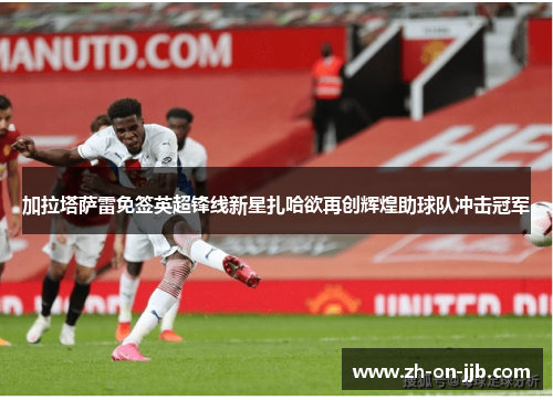 加拉塔萨雷免签英超锋线新星扎哈欲再创辉煌助球队冲击冠军 加拉塔萨雷免签英超锋线新星扎哈欲再创辉煌助球队冲击冠军